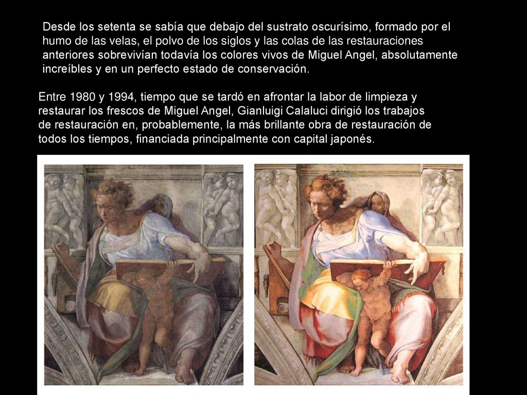 Desde los setenta se sabía que debajo del sustrato oscurísimo, formado por el humo de las velas, el polvo de los siglos y las colas de las restauraciones anteriores sobrevivían todavía los colores vivos de Miguel Angel, absolutamente increíbles y en un perfecto estado de conservación.