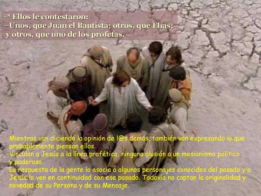 28 Ellos le contestaron: –Unos, que Juan el Bautista; otros, que Elías; y otros, que uno de los profetas.