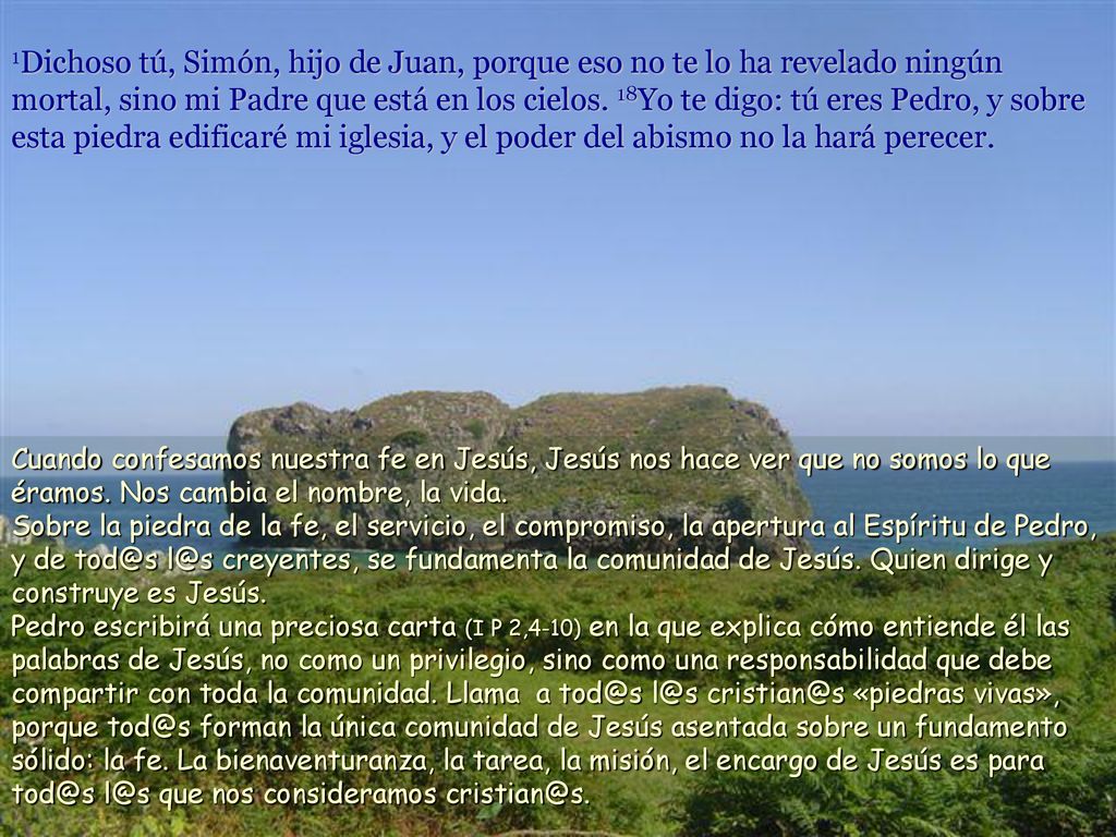 1Dichoso tú, Simón, hijo de Juan, porque eso no te lo ha revelado ningún mortal, sino mi Padre que está en los cielos. 18Yo te digo: tú eres Pedro, y sobre esta piedra edificaré mi iglesia, y el poder del abismo no la hará perecer.