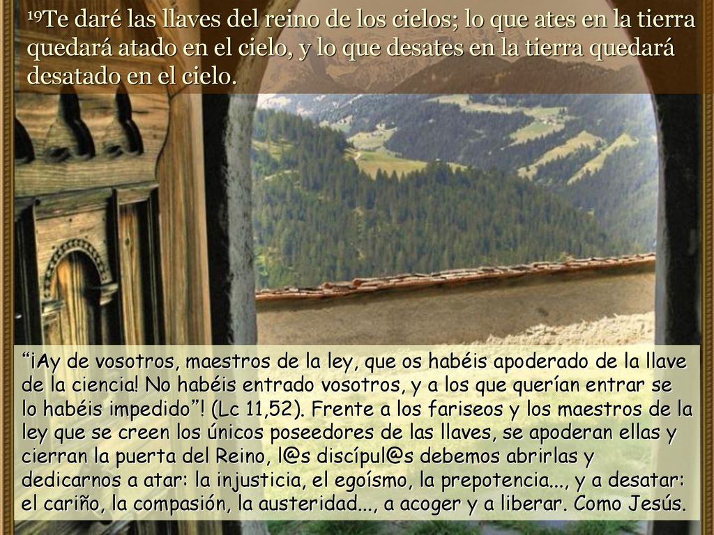 19Te daré las llaves del reino de los cielos; lo que ates en la tierra quedará atado en el cielo, y lo que desates en la tierra quedará desatado en el cielo.