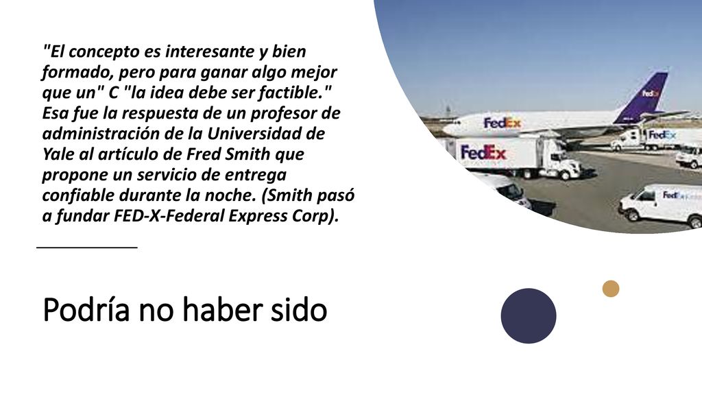 El concepto es interesante y bien formado, pero para ganar algo mejor que un C la idea debe ser factible. Esa fue la respuesta de un profesor de administración de la Universidad de Yale al artículo de Fred Smith que propone un servicio de entrega confiable durante la noche. (Smith pasó a fundar FED-X-Federal Express Corp).