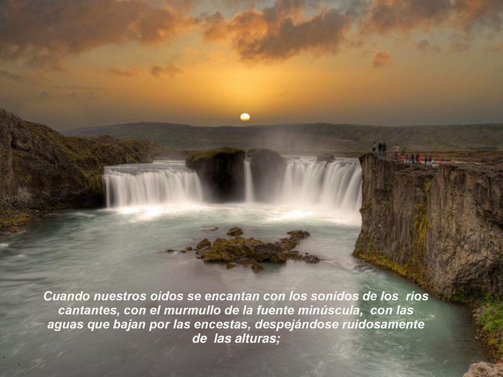 Cuando nuestros oídos se encantan con los sonidos de los ríos cantantes, con el murmullo de la fuente minúscula, con las aguas que bajan por las encestas, despejándose ruidosamente