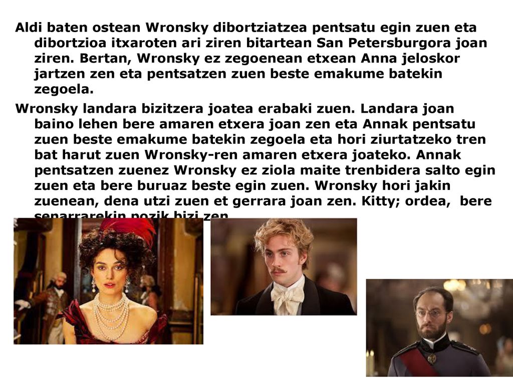 Aldi baten ostean Wronsky dibortziatzea pentsatu egin zuen eta dibortzioa itxaroten ari ziren bitartean San Petersburgora joan ziren. Bertan, Wronsky ez zegoenean etxean Anna jeloskor jartzen zen eta pentsatzen zuen beste emakume batekin zegoela.