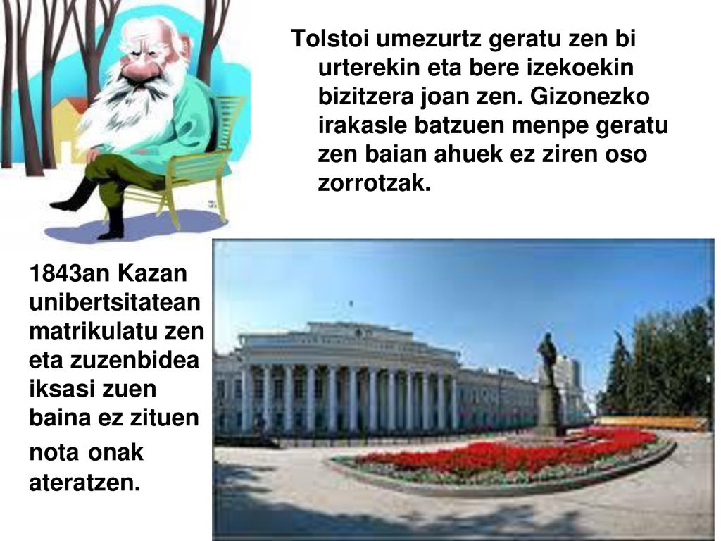 Tolstoi umezurtz geratu zen bi urterekin eta bere izekoekin bizitzera joan zen. Gizonezko irakasle batzuen menpe geratu zen baian ahuek ez ziren oso zorrotzak.