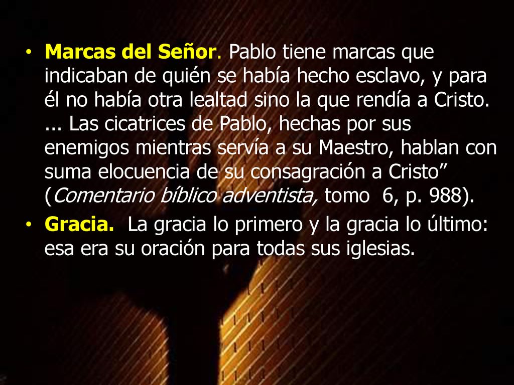 Marcas del Señor. Pablo tiene marcas que indicaban de quién se había hecho esclavo, y para él no había otra lealtad sino la que rendía a Cristo. ... Las cicatrices de Pablo, hechas por sus enemigos mientras servía a su Maestro, hablan con suma elocuencia de su consagración a Cristo (Comentario bíblico adventista, tomo 6, p. 988).