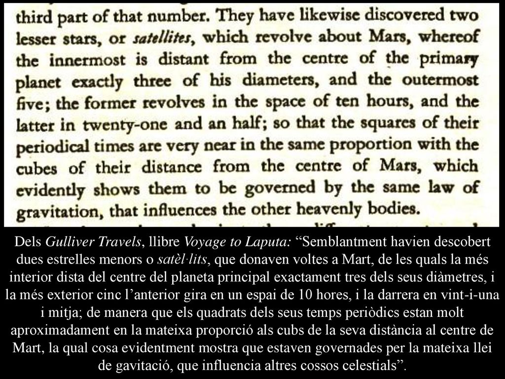 Dels Gulliver Travels, llibre Voyage to Laputa: Semblantment havien descobert dues estrelles menors o satèl·lits, que donaven voltes a Mart, de les quals la més interior dista del centre del planeta principal exactament tres dels seus diàmetres, i la més exterior cinc l’anterior gira en un espai de 10 hores, i la darrera en vint-i-una i mitja; de manera que els quadrats dels seus temps periòdics estan molt aproximadament en la mateixa proporció als cubs de la seva distància al centre de Mart, la qual cosa evidentment mostra que estaven governades per la mateixa llei de gavitació, que influencia altres cossos celestials .