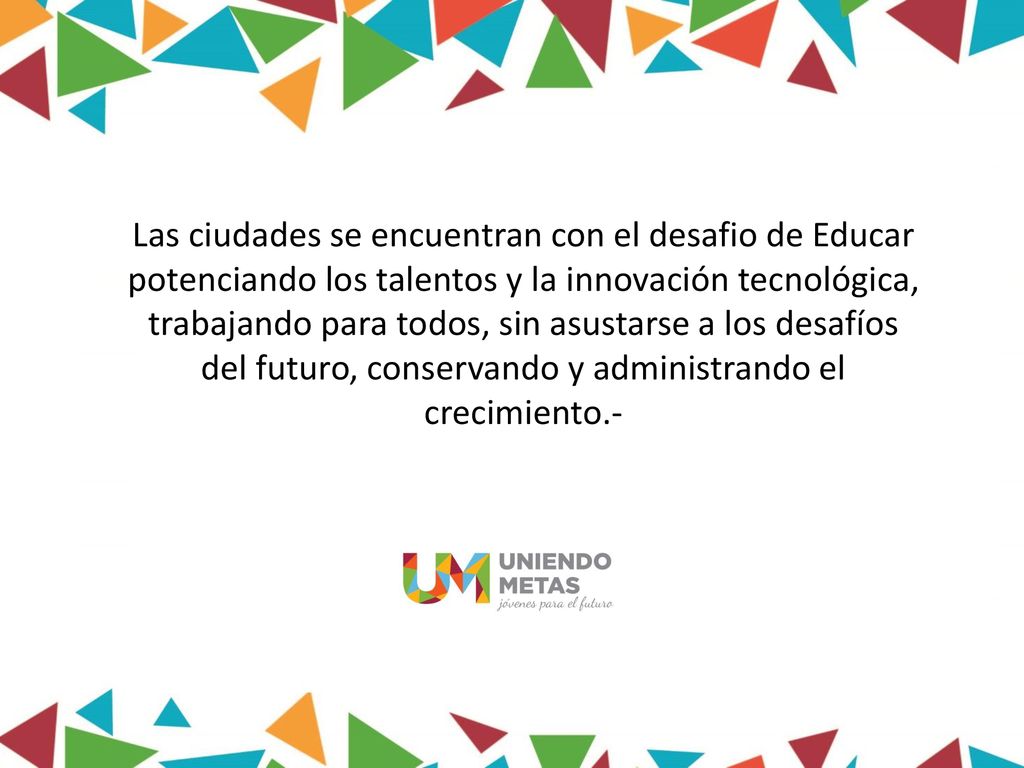 Las ciudades se encuentran con el desafio de Educar potenciando los talentos y la innovación tecnológica, trabajando para todos, sin asustarse a los desafíos del futuro, conservando y administrando el crecimiento.-