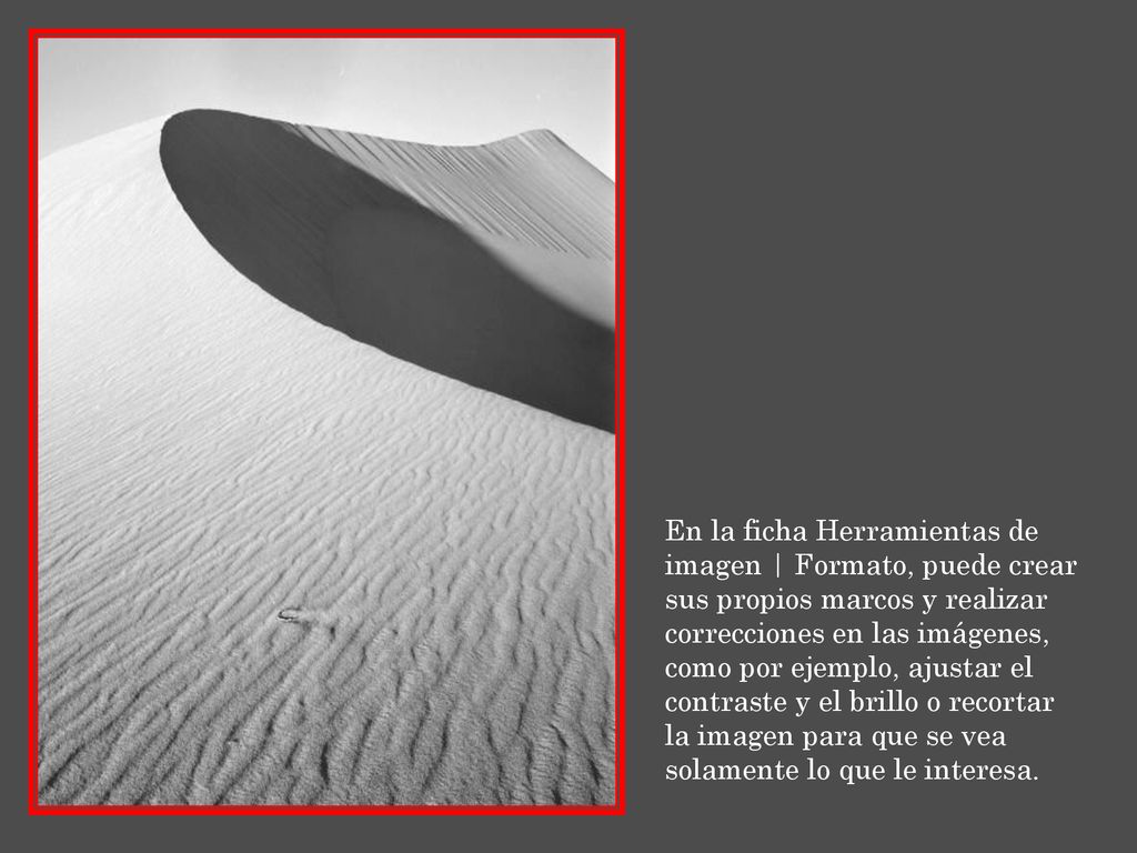 En la ficha Herramientas de imagen | Formato, puede crear sus propios marcos y realizar correcciones en las imágenes, como por ejemplo, ajustar el contraste y el brillo o recortar la imagen para que se vea solamente lo que le interesa.