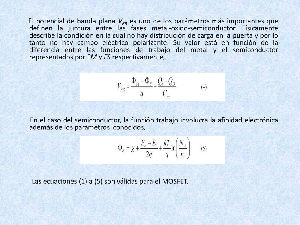El potencial de banda plana VFB es uno de los parámetros más importantes que definen la juntura entre las fases metal-oxido-semiconductor. Físicamente describe la condición en la cual no hay distribución de carga en la puerta y por lo tanto no hay campo eléctrico polarizante. Su valor está en función de la diferencia entre las funciones de trabajo del metal y el semiconductor representados por FM y FS respectivamente,
