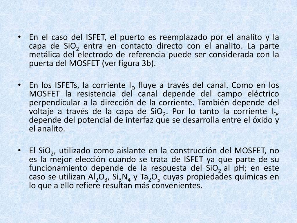 En el caso del ISFET, el puerto es reemplazado por el analito y la capa de SiO2 entra en contacto directo con el analito. La parte metálica del electrodo de referencia puede ser considerada con la puerta del MOSFET (ver figura 3b).