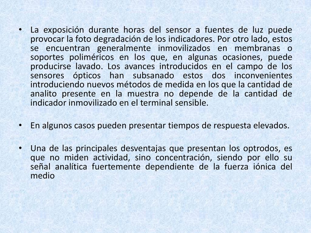 La exposición durante horas del sensor a fuentes de luz puede provocar la foto degradación de los indicadores. Por otro lado, estos se encuentran generalmente inmovilizados en membranas o soportes poliméricos en los que, en algunas ocasiones, puede producirse lavado. Los avances introducidos en el campo de los sensores ópticos han subsanado estos dos inconvenientes introduciendo nuevos métodos de medida en los que la cantidad de analito presente en la muestra no depende de la cantidad de indicador inmovilizado en el terminal sensible.