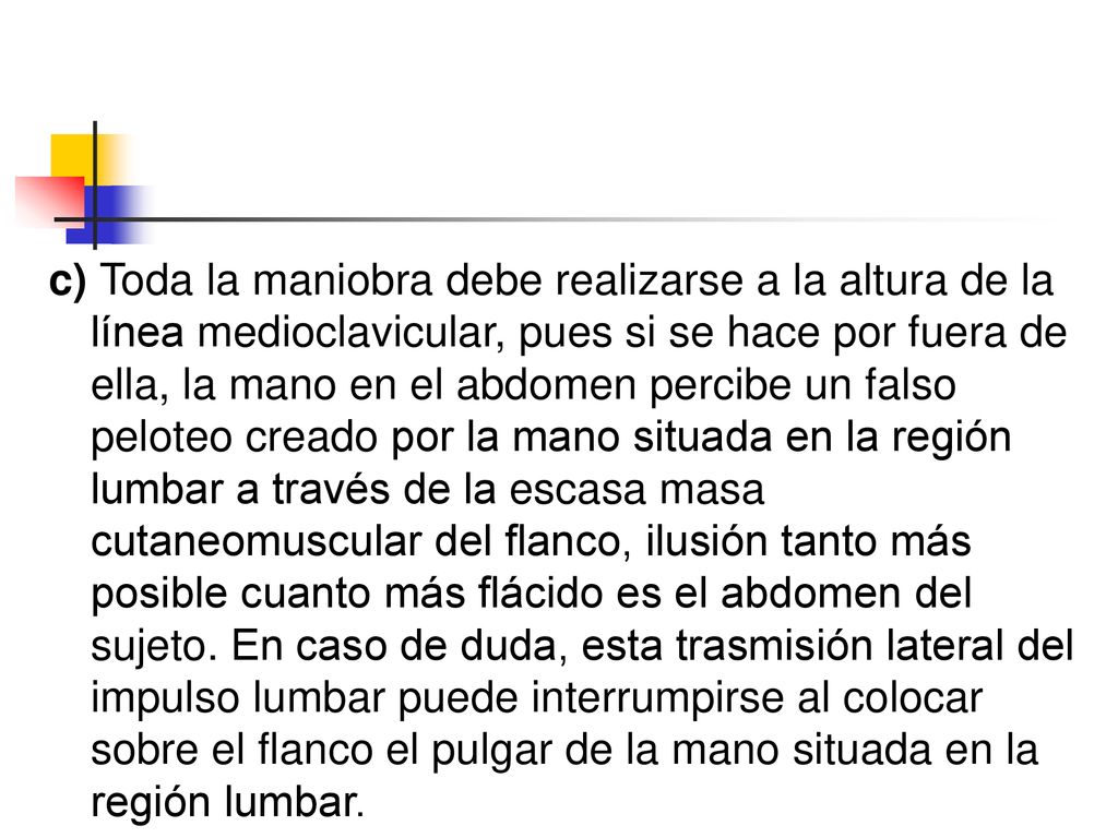 c) Toda la maniobra debe realizarse a la altura de la línea medioclavicular, pues si se hace por fuera de ella, la mano en el abdomen percibe un falso peloteo creado por la mano situada en la región lumbar a través de la escasa masa cutaneomuscular del flanco, ilusión tanto más posible cuanto más flácido es el abdomen del sujeto.