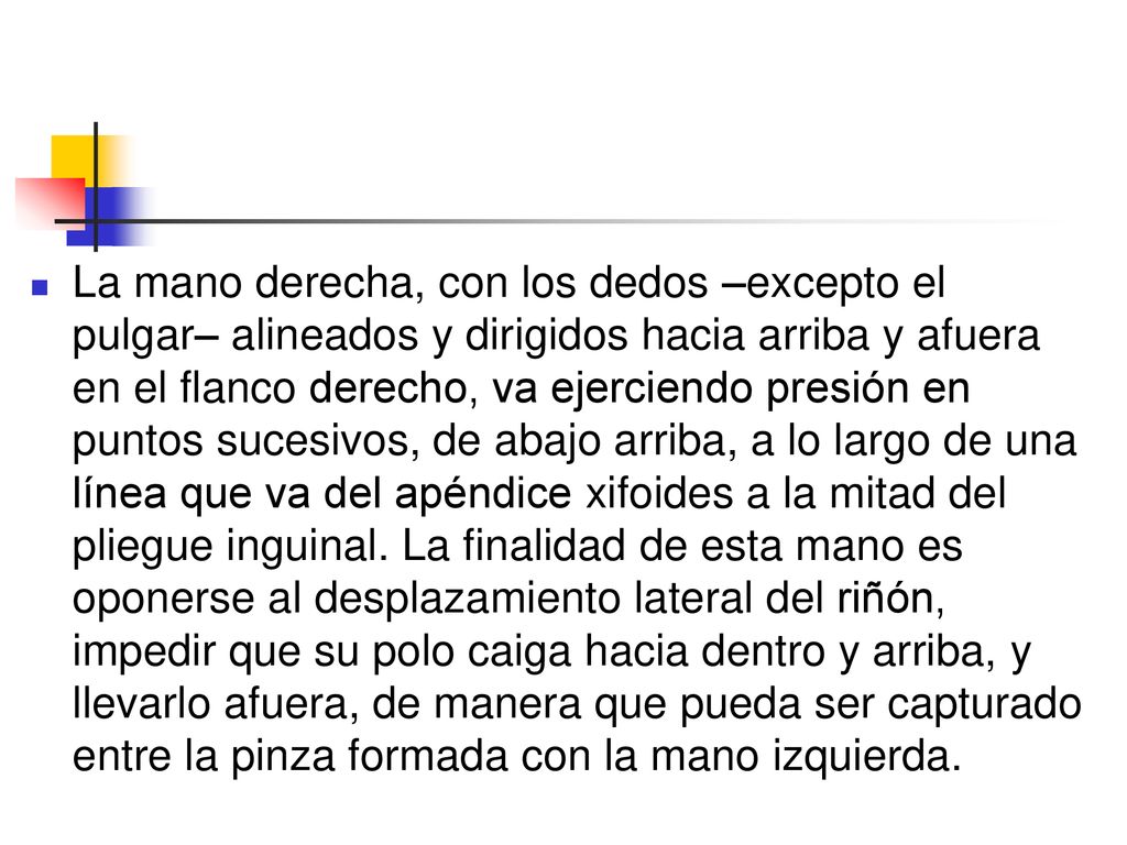 La mano derecha, con los dedos –excepto el pulgar– alineados y dirigidos hacia arriba y afuera en el flanco derecho, va ejerciendo presión en puntos sucesivos, de abajo arriba, a lo largo de una línea que va del apéndice xifoides a la mitad del pliegue inguinal.