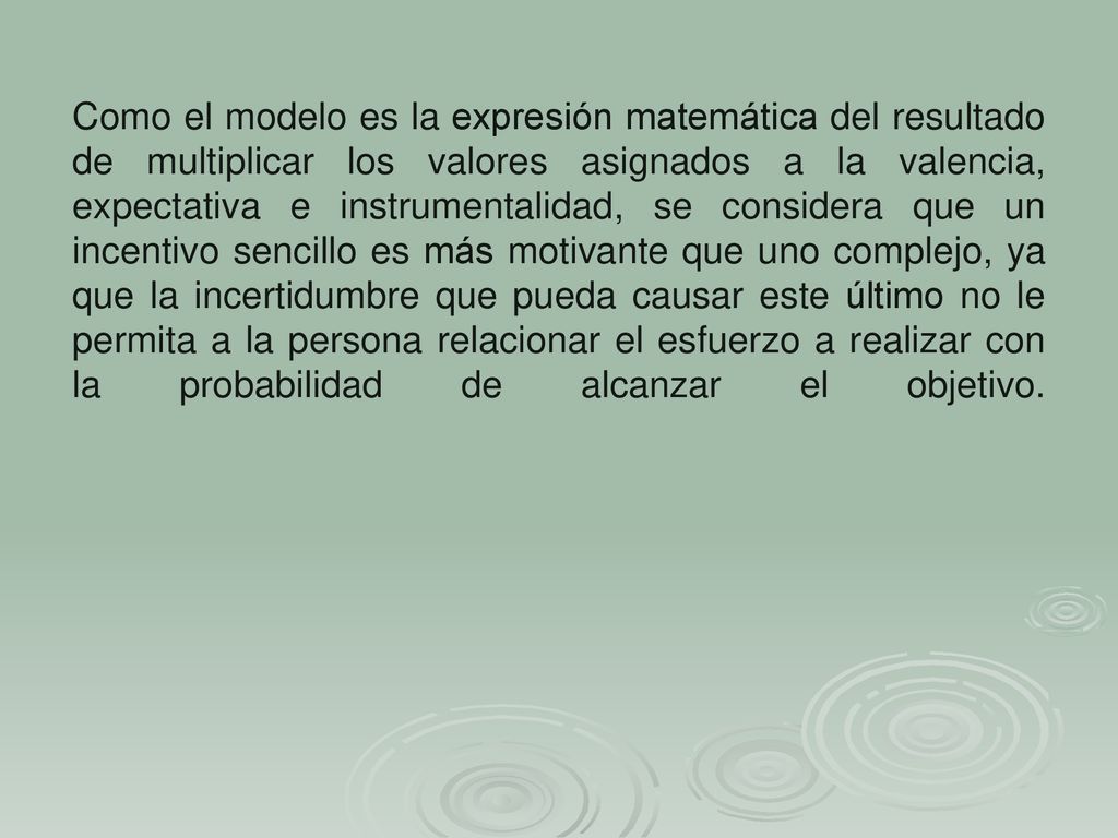 Como el modelo es la expresión matemática del resultado de multiplicar los valores asignados a la valencia, expectativa e instrumentalidad, se considera que un incentivo sencillo es más motivante que uno complejo, ya que la incertidumbre que pueda causar este último no le permita a la persona relacionar el esfuerzo a realizar con la probabilidad de alcanzar el objetivo.