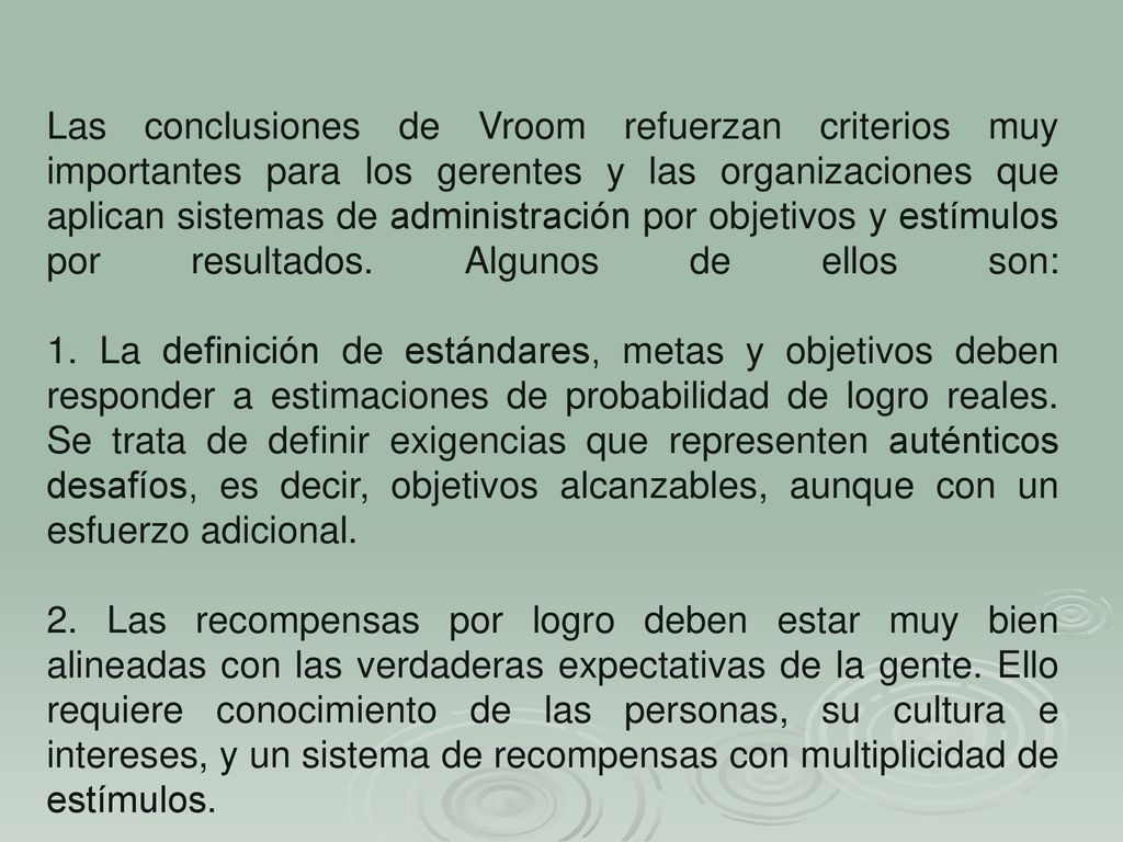 Las conclusiones de Vroom refuerzan criterios muy importantes para los gerentes y las organizaciones que aplican sistemas de administración por objetivos y estímulos por resultados. Algunos de ellos son: 1. La definición de estándares, metas y objetivos deben responder a estimaciones de probabilidad de logro reales. Se trata de definir exigencias que representen auténticos desafíos, es decir, objetivos alcanzables, aunque con un esfuerzo adicional.