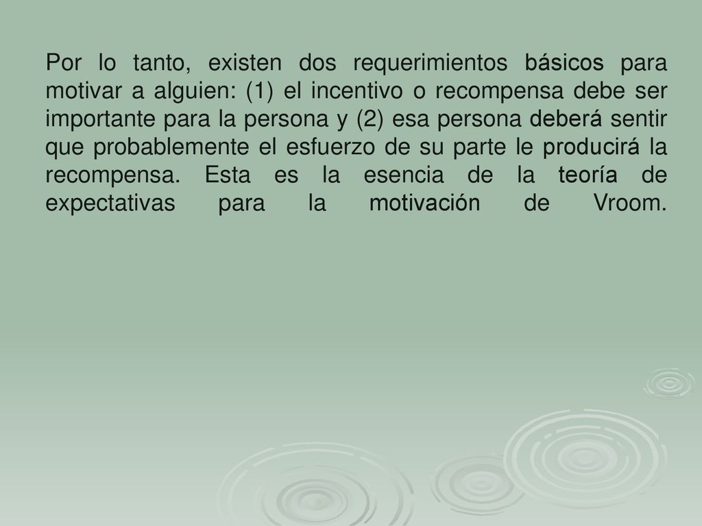 Por lo tanto, existen dos requerimientos básicos para motivar a alguien: (1) el incentivo o recompensa debe ser importante para la persona y (2) esa persona deberá sentir que probablemente el esfuerzo de su parte le producirá la recompensa.