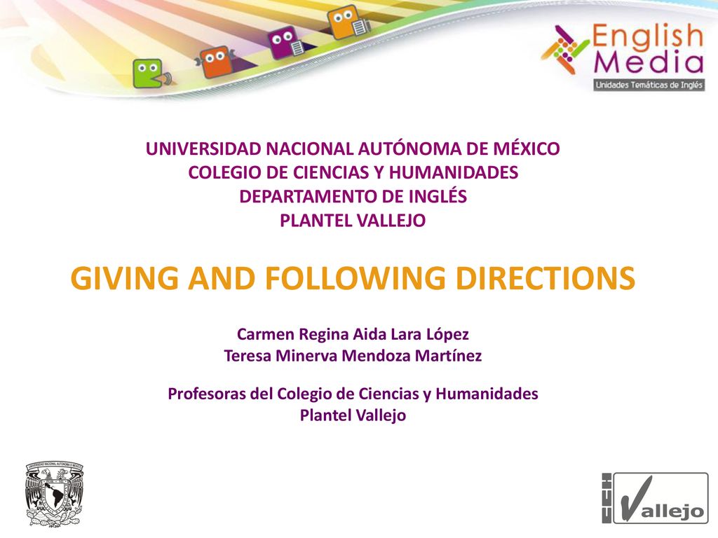 UNIVERSIDAD NACIONAL AUTÓNOMA DE MÉXICO COLEGIO DE CIENCIAS Y HUMANIDADES DEPARTAMENTO DE INGLÉS PLANTEL VALLEJO GIVING AND FOLLOWING DIRECTIONS Carmen Regina Aida Lara López Teresa Minerva Mendoza Martínez Profesoras del Colegio de Ciencias y Humanidades Plantel Vallejo