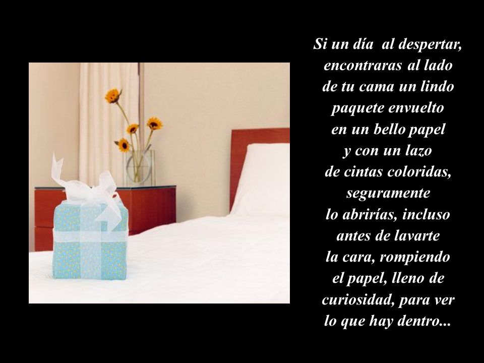 Si un día al despertar, encontraras al lado de tu cama un lindo paquete envuelto en un bello papel y con un lazo de cintas coloridas, seguramente lo abrirías, incluso antes de lavarte la cara, rompiendo el papel, lleno de curiosidad, para ver lo que hay dentro...