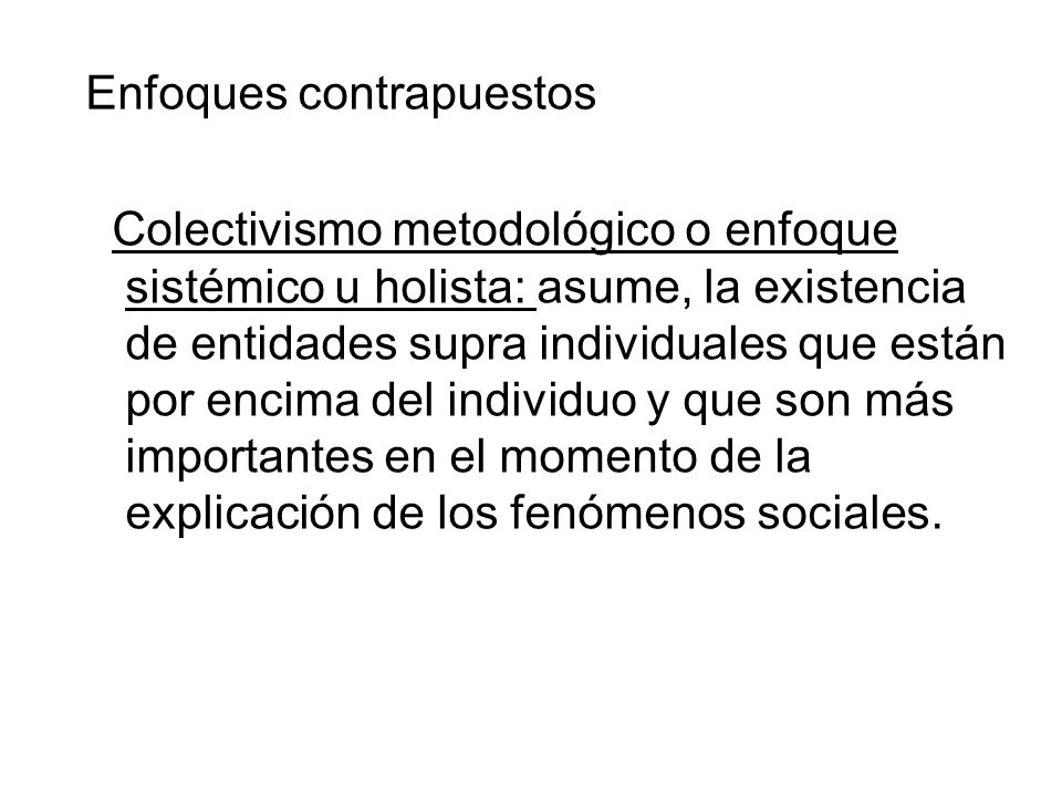 Enfoques contrapuestos Colectivismo metodológico o enfoque sistémico u holista: asume, la existencia de entidades supra individuales que están por encima del individuo y que son más importantes en el momento de la explicación de los fenómenos sociales.