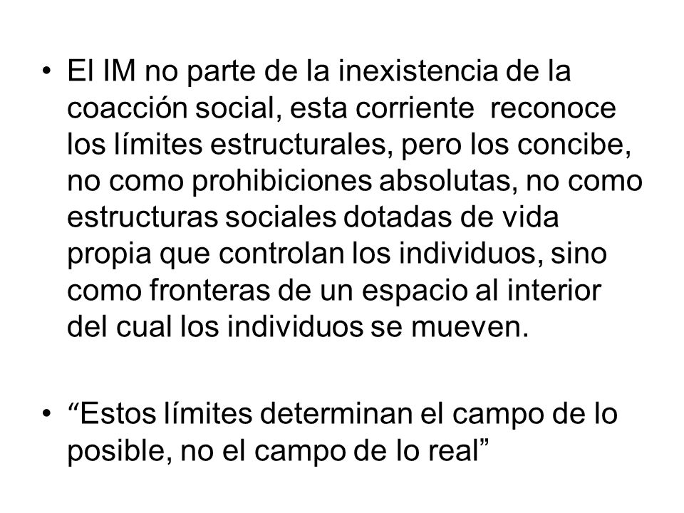 El IM no parte de la inexistencia de la coacción social, esta corriente reconoce los límites estructurales, pero los concibe, no como prohibiciones absolutas, no como estructuras sociales dotadas de vida propia que controlan los individuos, sino como fronteras de un espacio al interior del cual los individuos se mueven.