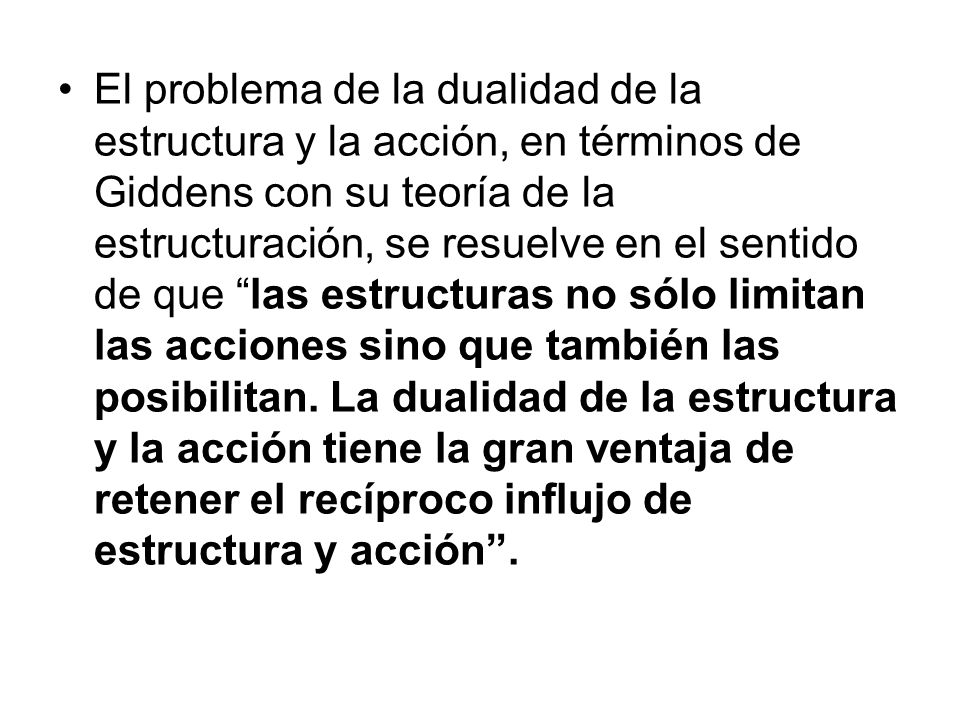 El problema de la dualidad de la estructura y la acción, en términos de Giddens con su teoría de la estructuración, se resuelve en el sentido de que las estructuras no sólo limitan las acciones sino que también las posibilitan.