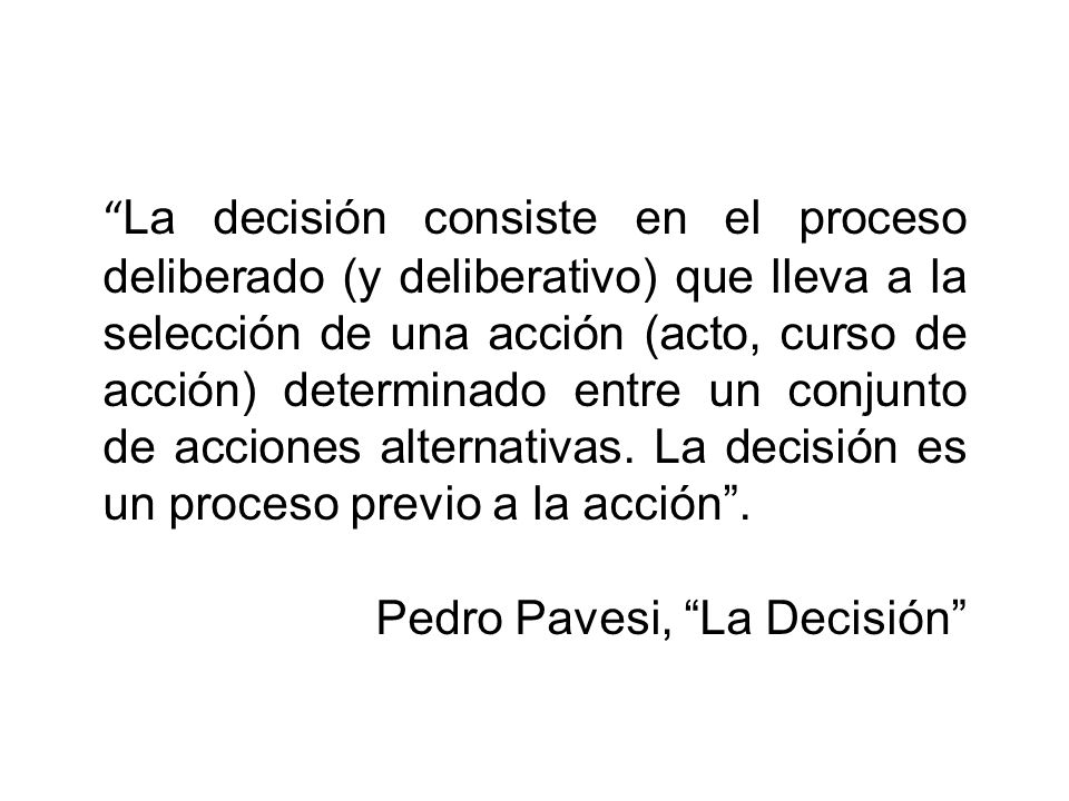 La decisión consiste en el proceso deliberado (y deliberativo) que lleva a la selección de una acción (acto, curso de acción) determinado entre un conjunto de acciones alternativas. La decisión es un proceso previo a la acción .