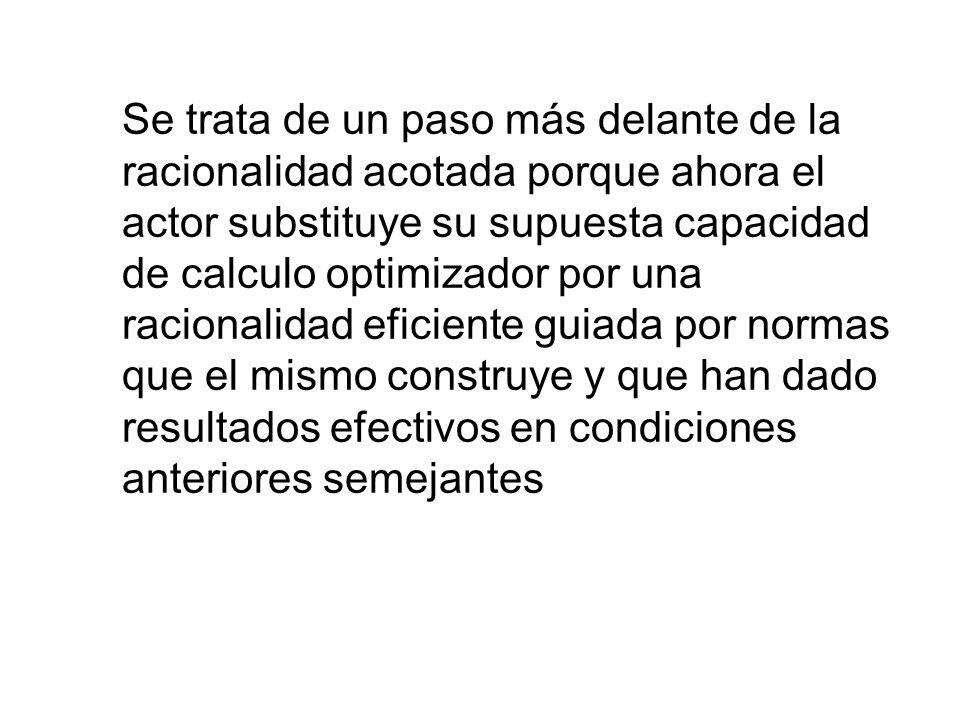 Se trata de un paso más delante de la racionalidad acotada porque ahora el actor substituye su supuesta capacidad de calculo optimizador por una racionalidad eficiente guiada por normas que el mismo construye y que han dado resultados efectivos en condiciones anteriores semejantes