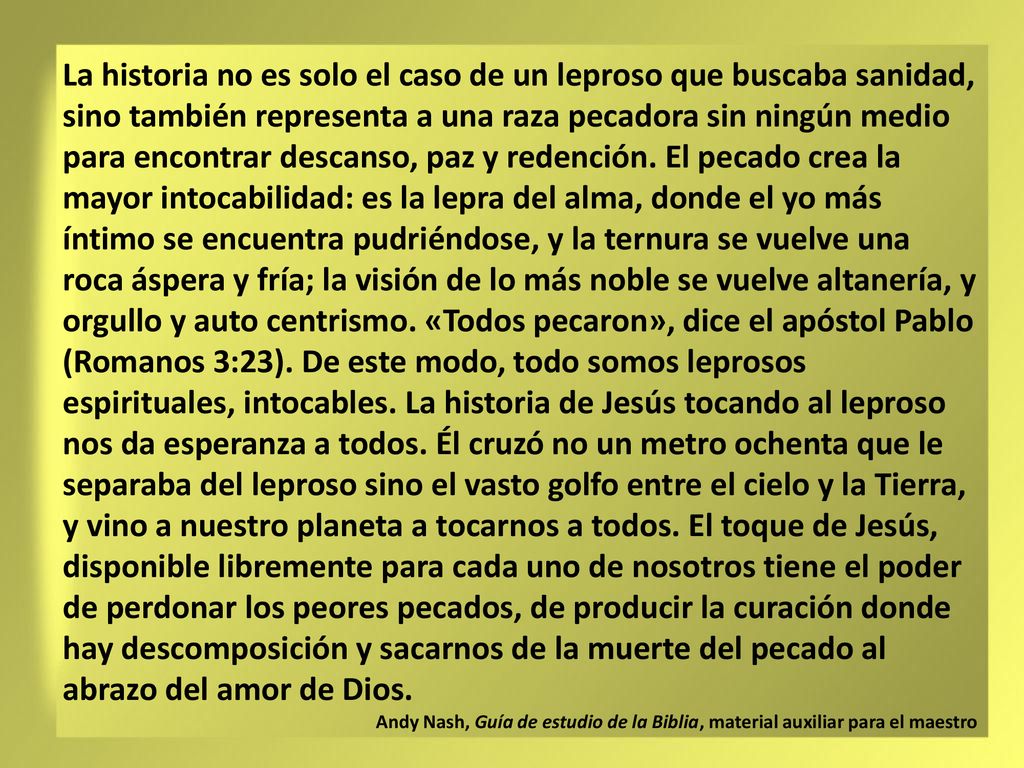La historia no es solo el caso de un leproso que buscaba sanidad, sino también representa a una raza pecadora sin ningún medio para encontrar descanso, paz y redención. El pecado crea la mayor intocabilidad: es la lepra del alma, donde el yo más íntimo se encuentra pudriéndose, y la ternura se vuelve una roca áspera y fría; la visión de lo más noble se vuelve altanería, y orgullo y auto centrismo. «Todos pecaron», dice el apóstol Pablo (Romanos 3:23). De este modo, todo somos leprosos espirituales, intocables. La historia de Jesús tocando al leproso nos da esperanza a todos. Él cruzó no un metro ochenta que le separaba del leproso sino el vasto golfo entre el cielo y la Tierra, y vino a nuestro planeta a tocarnos a todos. El toque de Jesús, disponible libremente para cada uno de nosotros tiene el poder de perdonar los peores pecados, de producir la curación donde hay descomposición y sacarnos de la muerte del pecado al abrazo del amor de Dios.