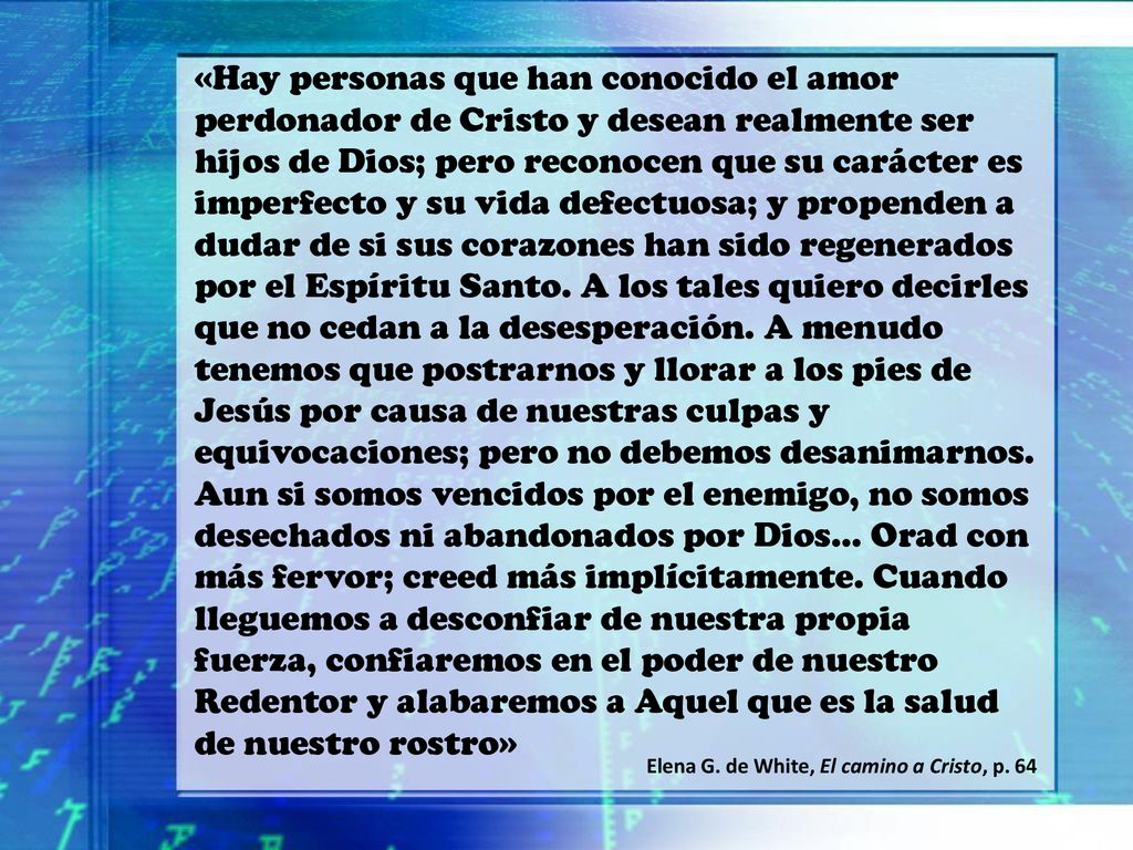 «Hay personas que han conocido el amor perdonador de Cristo y desean realmente ser hijos de Dios; pero reconocen que su carácter es imperfecto y su vida defectuosa; y propenden a dudar de si sus corazones han sido regenerados por el Espíritu Santo. A los tales quiero decirles que no cedan a la desesperación. A menudo tenemos que postrarnos y llorar a los pies de Jesús por causa de nuestras culpas y equivocaciones; pero no debemos desanimarnos. Aun si somos vencidos por el enemigo, no somos desechados ni abandonados por Dios… Orad con más fervor; creed más implícitamente. Cuando lleguemos a desconfiar de nuestra propia fuerza, confiaremos en el poder de nuestro Redentor y alabaremos a Aquel que es la salud de nuestro rostro»