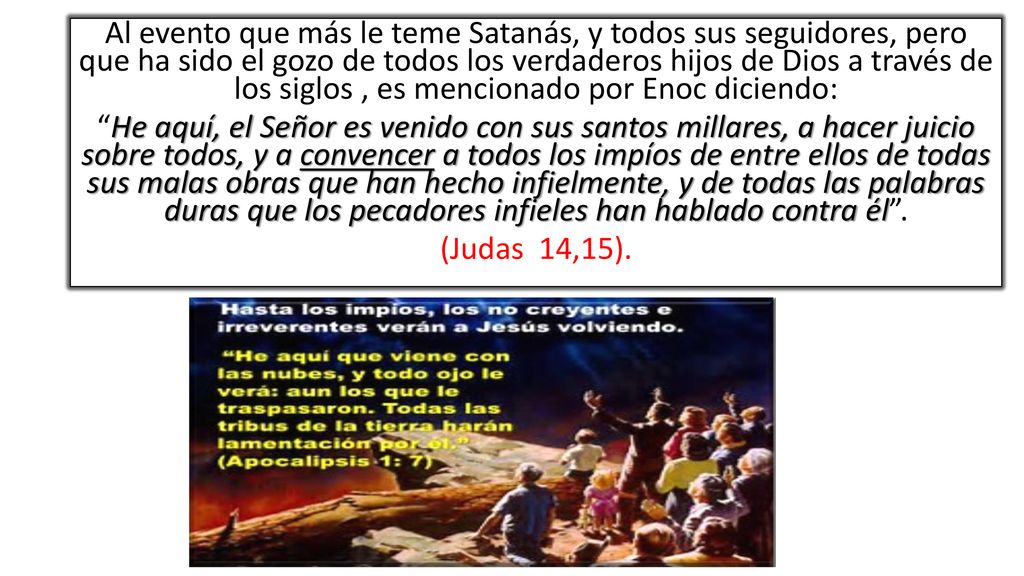 Al evento que más le teme Satanás, y todos sus seguidores, pero que ha sido el gozo de todos los verdaderos hijos de Dios a través de los siglos , es mencionado por Enoc diciendo: He aquí, el Señor es venido con sus santos millares, a hacer juicio sobre todos, y a convencer a todos los impíos de entre ellos de todas sus malas obras que han hecho infielmente, y de todas las palabras duras que los pecadores infieles han hablado contra él .