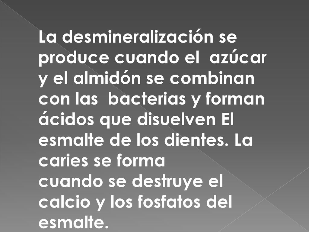 La desmineralización se produce cuando el azúcar y el almidón se combinan con las bacterias y forman ácidos que disuelven El esmalte de los dientes. La caries se forma