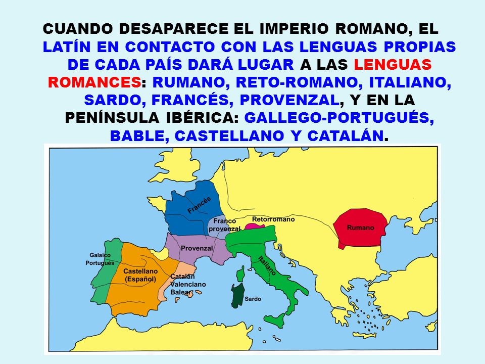 CUANDO DESAPARECE EL IMPERIO ROMANO, EL LATÍN EN CONTACTO CON LAS LENGUAS PROPIAS DE CADA PAÍS DARÁ LUGAR A LAS LENGUAS ROMANCES: RUMANO, RETO-ROMANO, ITALIANO, SARDO, FRANCÉS, PROVENZAL, Y EN LA PENÍNSULA IBÉRICA: GALLEGO-PORTUGUÉS, BABLE, CASTELLANO Y CATALÁN.
