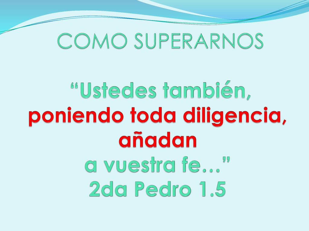 COMO SUPERARNOS Ustedes también, poniendo toda diligencia, añadan a vuestra fe… 2da Pedro 1.5