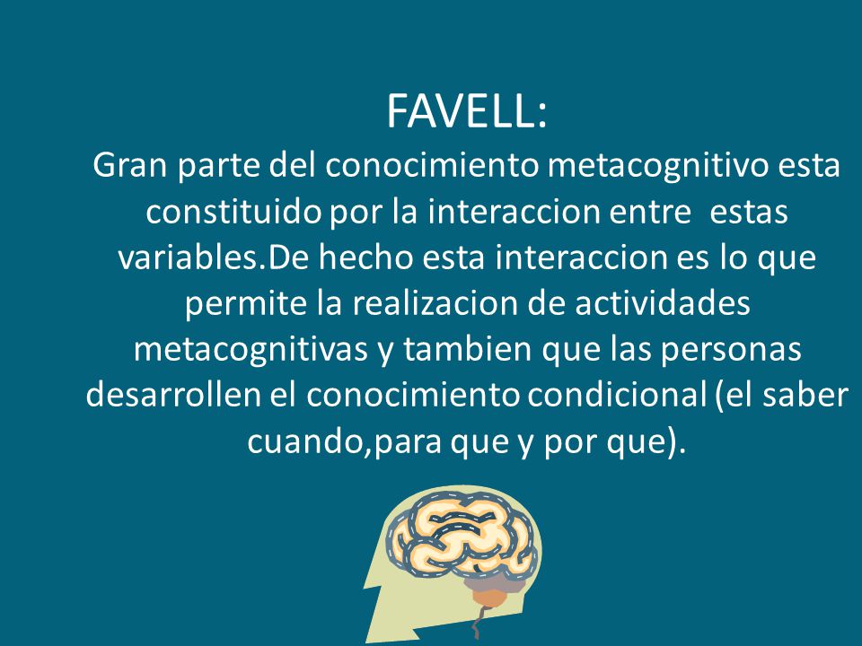 FAVELL: Gran parte del conocimiento metacognitivo esta constituido por la interaccion entre estas variables.De hecho esta interaccion es lo que permite la realizacion de actividades metacognitivas y tambien que las personas desarrollen el conocimiento condicional (el saber cuando,para que y por que).