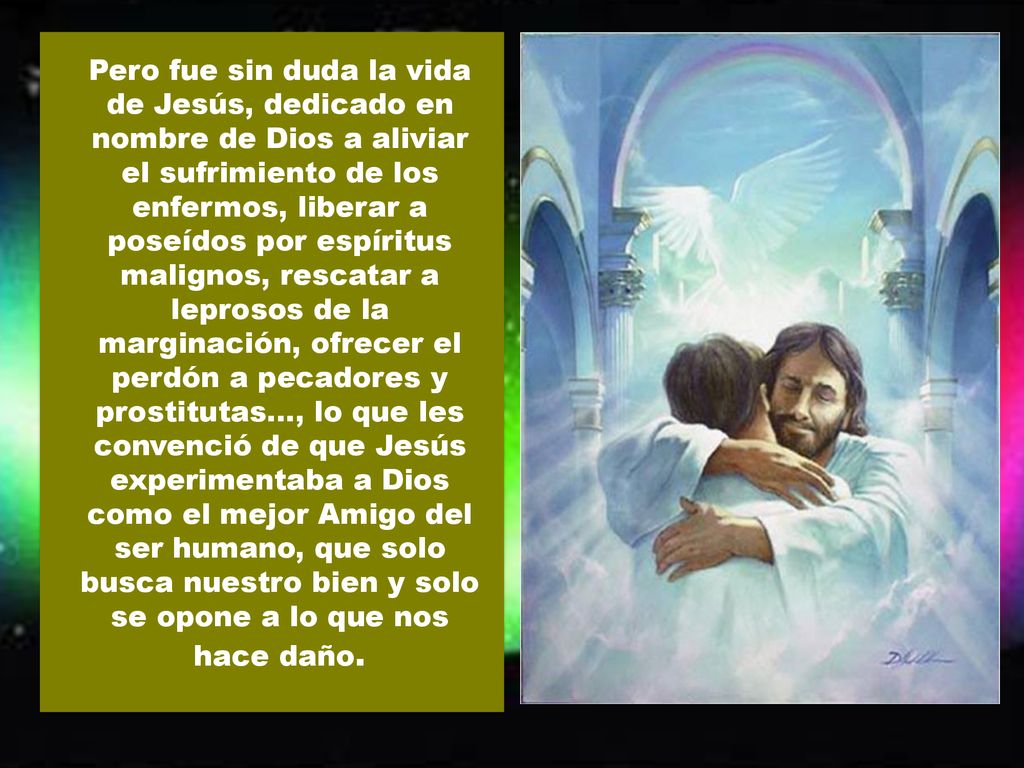 Pero fue sin duda la vida de Jesús, dedicado en nombre de Dios a aliviar el sufrimiento de los enfermos, liberar a poseídos por espíritus malignos, rescatar a leprosos de la marginación, ofrecer el perdón a pecadores y prostitutas..., lo que les convenció de que Jesús experimentaba a Dios como el mejor Amigo del ser humano, que solo busca nuestro bien y solo se opone a lo que nos hace daño.