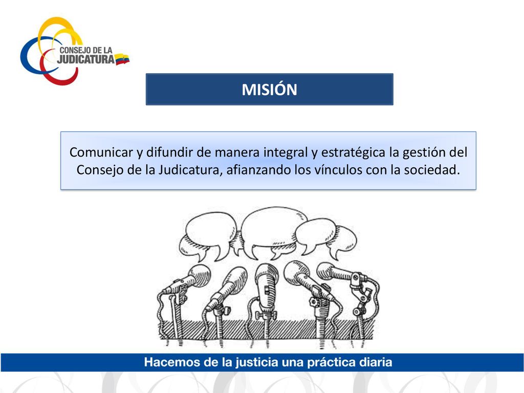 MISIÓN Comunicar y difundir de manera integral y estratégica la gestión del Consejo de la Judicatura, afianzando los vínculos con la sociedad.