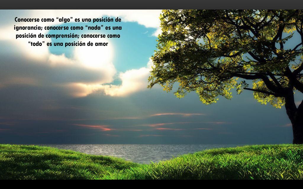 Conocerse como algo es una posición de ignorancia; conocerse como nada es una posición de comprensión; conocerse como todo es una posición de amor
