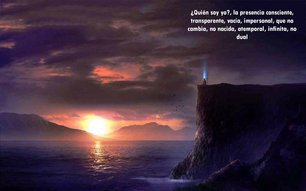 ¿Quién soy yo , la presencia consciente, transparente, vacía, impersonal, que no cambia, no nacida, atemporal, infinita, no dual