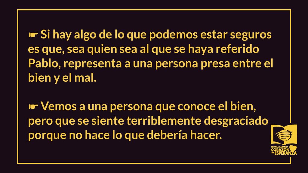 ☛ Si hay algo de lo que podemos estar seguros es que, sea quien sea al que se haya referido Pablo, representa a una persona presa entre el bien y el mal.