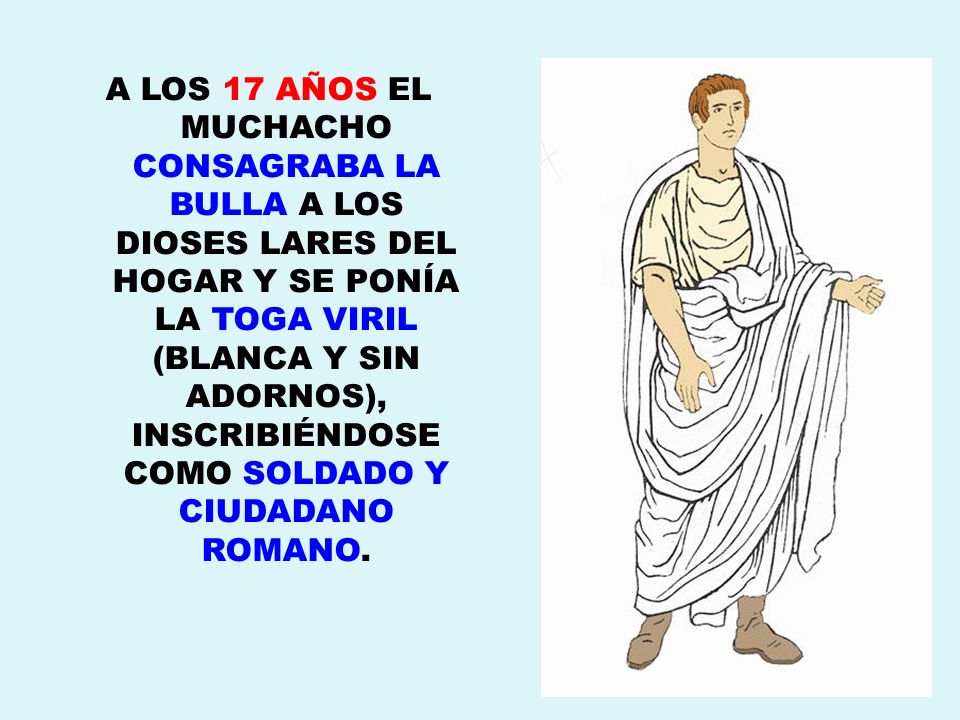 A LOS 17 AÑOS EL MUCHACHO CONSAGRABA LA BULLA A LOS DIOSES LARES DEL HOGAR Y SE PONÍA LA TOGA VIRIL (BLANCA Y SIN ADORNOS), INSCRIBIÉNDOSE COMO SOLDADO Y CIUDADANO ROMANO.