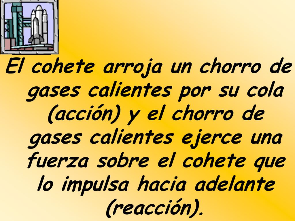 El cohete arroja un chorro de gases calientes por su cola (acción) y el chorro de gases calientes ejerce una fuerza sobre el cohete que lo impulsa hacia adelante (reacción).