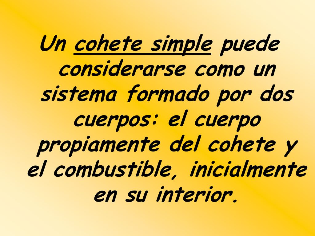 Un cohete simple puede considerarse como un sistema formado por dos cuerpos: el cuerpo propiamente del cohete y el combustible, inicialmente en su interior.