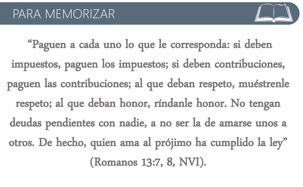 Paguen a cada uno lo que le corresponda: si deben impuestos, paguen los impuestos; si deben contribuciones, paguen las contribuciones; al que deban respeto, muéstrenle respeto; al que deban honor, ríndanle honor.
