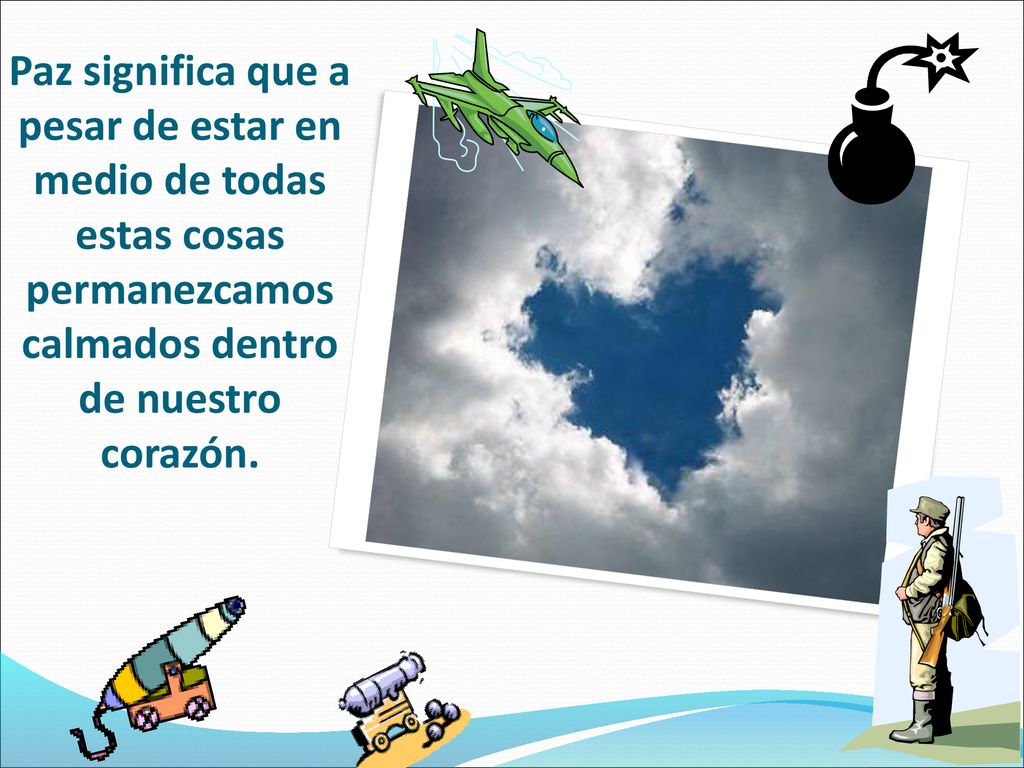 Paz significa que a pesar de estar en medio de todas estas cosas permanezcamos calmados dentro de nuestro corazón.