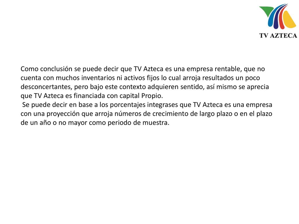 Como conclusión se puede decir que TV Azteca es una empresa rentable, que no cuenta con muchos inventarios ni activos fijos lo cual arroja resultados un poco desconcertantes, pero bajo este contexto adquieren sentido, así mismo se aprecia que TV Azteca es financiada con capital Propio.