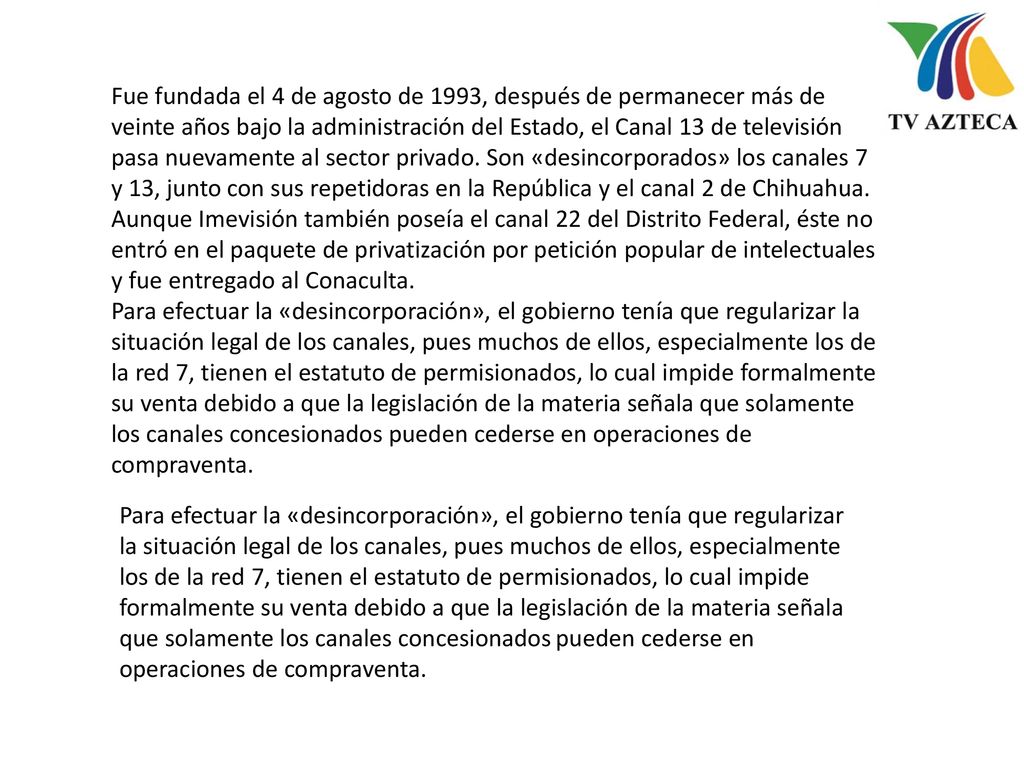 Fue fundada el 4 de agosto de 1993, después de permanecer más de veinte años bajo la administración del Estado, el Canal 13 de televisión pasa nuevamente al sector privado. Son «desincorporados» los canales 7 y 13, junto con sus repetidoras en la República y el canal 2 de Chihuahua. Aunque Imevisión también poseía el canal 22 del Distrito Federal, éste no entró en el paquete de privatización por petición popular de intelectuales y fue entregado al Conaculta.