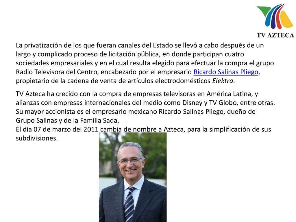 La privatización de los que fueran canales del Estado se llevó a cabo después de un largo y complicado proceso de licitación pública, en donde participan cuatro sociedades empresariales y en el cual resulta elegido para efectuar la compra el grupo Radio Televisora del Centro, encabezado por el empresario Ricardo Salinas Pliego, propietario de la cadena de venta de artículos electrodomésticos Elektra.