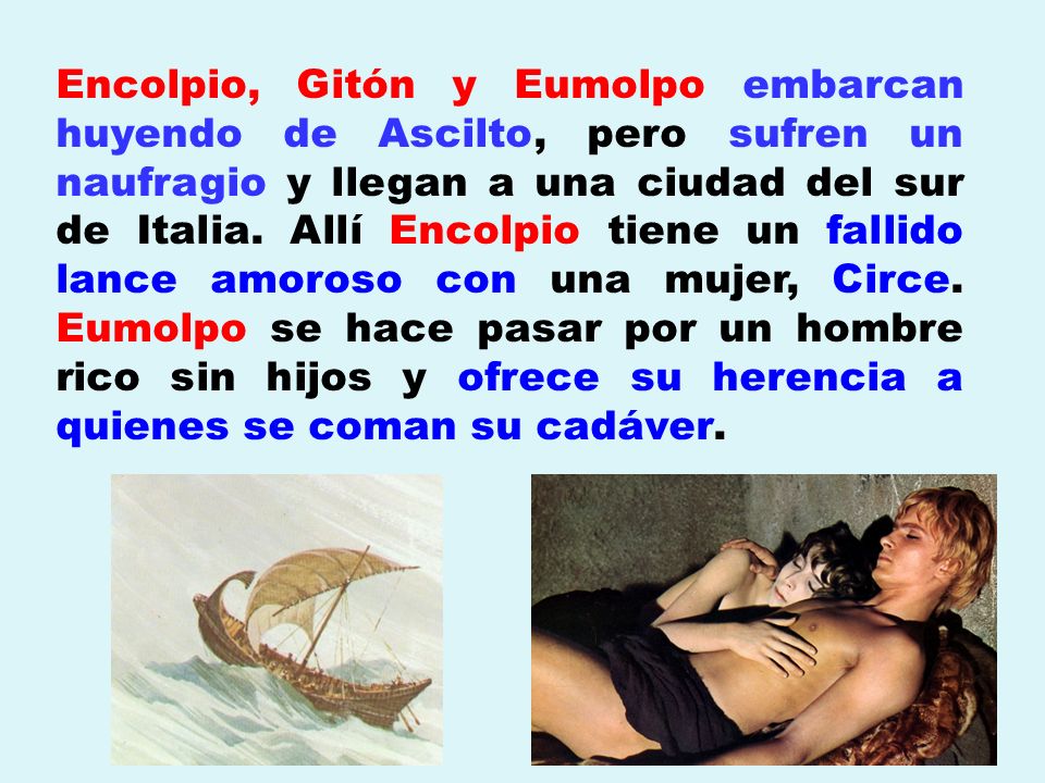 Encolpio, Gitón y Eumolpo embarcan huyendo de Ascilto, pero sufren un naufragio y llegan a una ciudad del sur de Italia. Allí Encolpio tiene un fallido lance amoroso con una mujer, Circe. Eumolpo se hace pasar por un hombre rico sin hijos y ofrece su herencia a quienes se coman su cadáver.