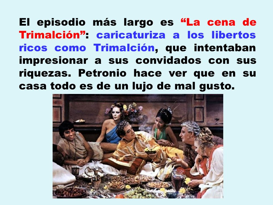 El episodio más largo es La cena de Trimalción : caricaturiza a los libertos ricos como Trimalción, que intentaban impresionar a sus convidados con sus riquezas. Petronio hace ver que en su casa todo es de un lujo de mal gusto.