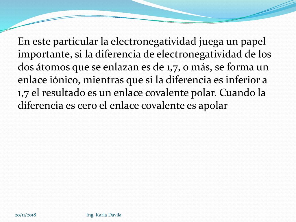 En este particular la electronegatividad juega un papel importante, si la diferencia de electronegatividad de los dos átomos que se enlazan es de 1,7, o más, se forma un enlace iónico, mientras que si la diferencia es inferior a 1,7 el resultado es un enlace covalente polar. Cuando la diferencia es cero el enlace covalente es apolar